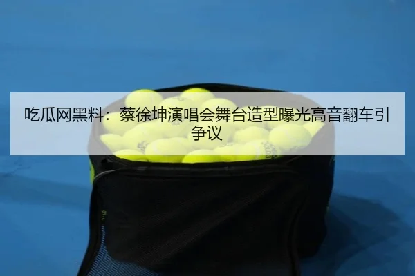 吃瓜网黑料：蔡徐坤演唱会舞台造型曝光高音翻车引争议